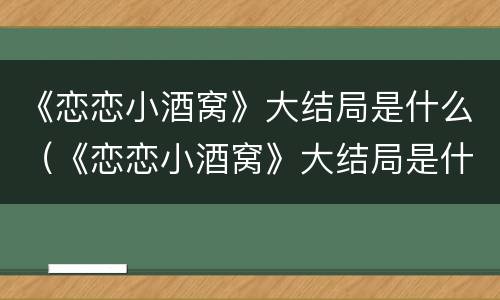 《恋恋小酒窝》大结局是什么（《恋恋小酒窝》大结局是什么意思）