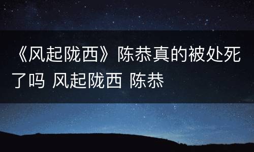 《风起陇西》陈恭真的被处死了吗 风起陇西 陈恭