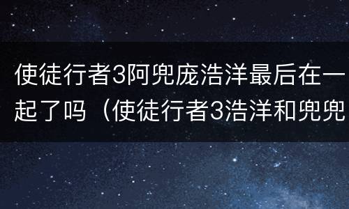 使徒行者3阿兜庞浩洋最后在一起了吗（使徒行者3浩洋和兜兜在一起了么）