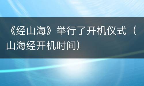 《经山海》举行了开机仪式（山海经开机时间）