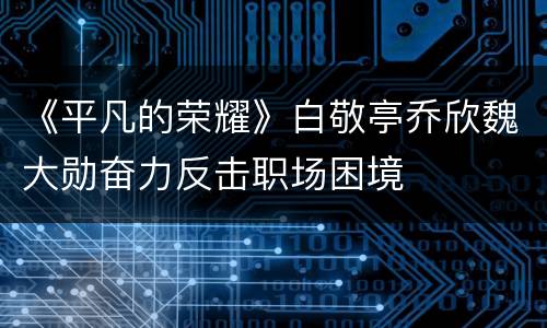《平凡的荣耀》白敬亭乔欣魏大勋奋力反击职场困境
