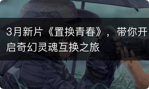 3月新片《置换青春》，带你开启奇幻灵魂互换之旅