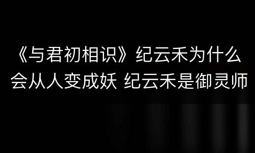 《与君初相识》纪云禾为什么会从人变成妖 纪云禾是御灵师吗