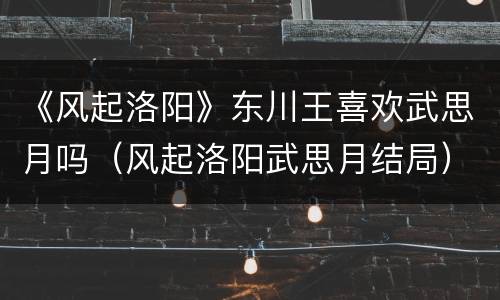 《风起洛阳》东川王喜欢武思月吗（风起洛阳武思月结局）