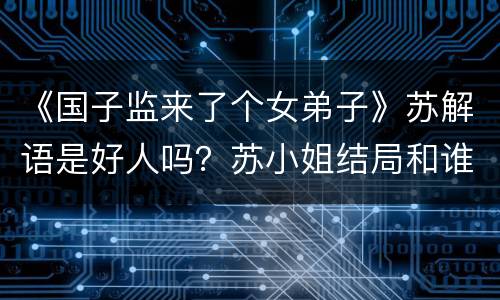 《国子监来了个女弟子》苏解语是好人吗？苏小姐结局和谁在一起？