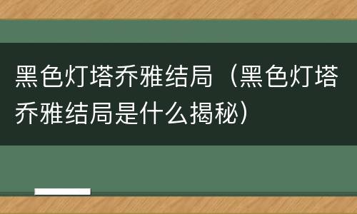 黑色灯塔乔雅结局（黑色灯塔乔雅结局是什么揭秘）