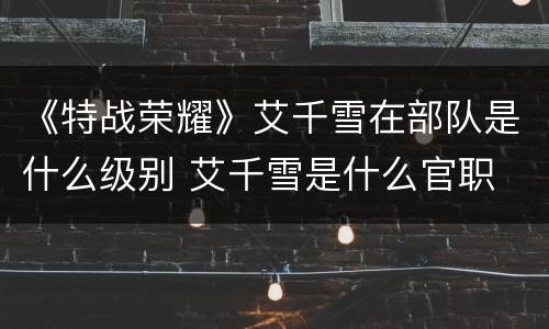 《特战荣耀》艾千雪在部队是什么级别 艾千雪是什么官职