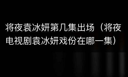 将夜袁冰妍第几集出场（将夜电视剧袁冰妍戏份在哪一集）