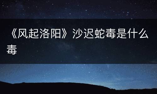 《风起洛阳》沙迟蛇毒是什么毒