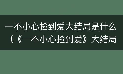 一不小心捡到爱大结局是什么（《一不小心捡到爱》大结局）