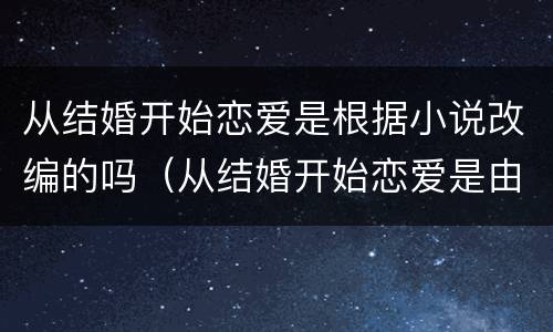 从结婚开始恋爱是根据小说改编的吗（从结婚开始恋爱是由小说改编的吗）