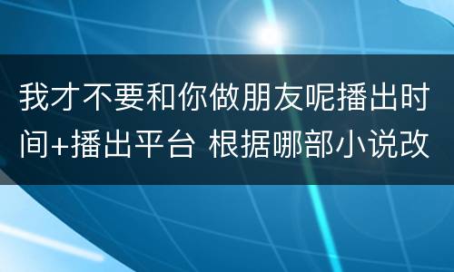 我才不要和你做朋友呢播出时间+播出平台 根据哪部小说改编