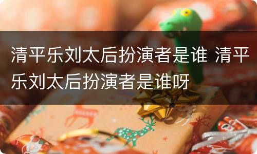 清平乐刘太后扮演者是谁 清平乐刘太后扮演者是谁呀