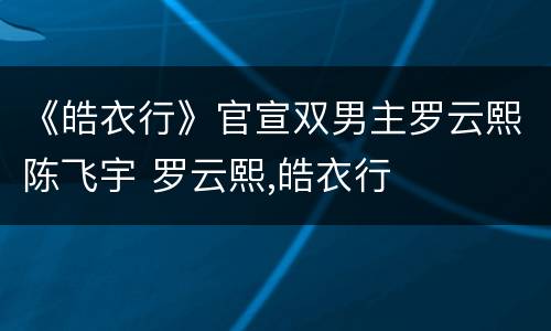 《皓衣行》官宣双男主罗云熙陈飞宇 罗云熙,皓衣行