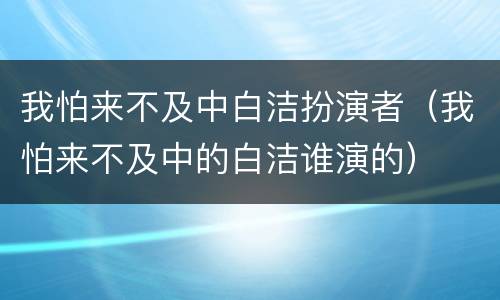 我怕来不及中白洁扮演者（我怕来不及中的白洁谁演的）