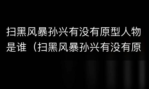 扫黑风暴孙兴有没有原型人物是谁（扫黑风暴孙兴有没有原型人物是谁扮演的）