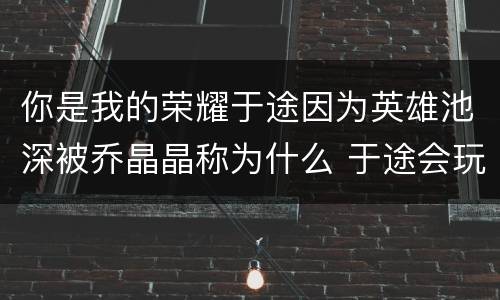 你是我的荣耀于途因为英雄池深被乔晶晶称为什么 于途会玩哪些英雄