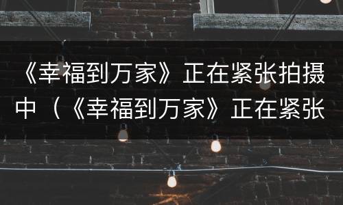 《幸福到万家》正在紧张拍摄中（《幸福到万家》正在紧张拍摄中是哪一集）