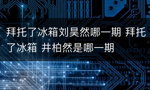 拜托了冰箱刘昊然哪一期 拜托了冰箱 井柏然是哪一期