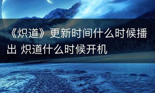 《炽道》更新时间什么时候播出 炽道什么时候开机