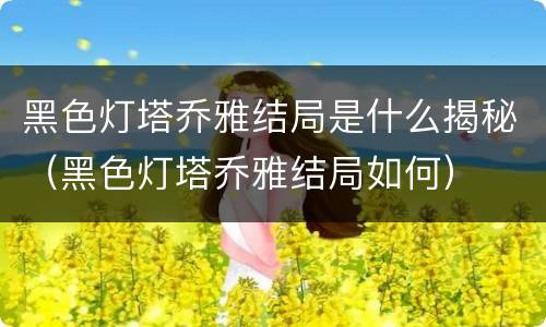 黑色灯塔乔雅结局是什么揭秘（黑色灯塔乔雅结局如何）
