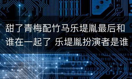 甜了青梅配竹马乐堤胤最后和谁在一起了 乐堤胤扮演者是谁