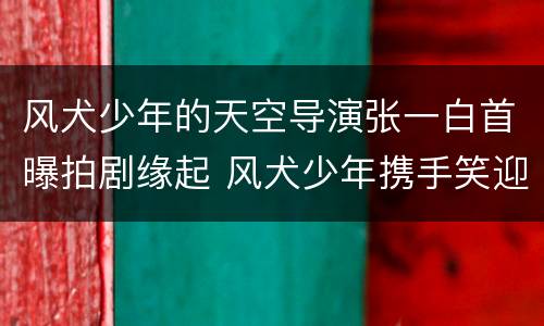 风犬少年的天空导演张一白首曝拍剧缘起 风犬少年携手笑迎开播