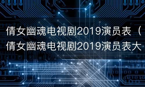 倩女幽魂电视剧2019演员表（倩女幽魂电视剧2019演员表大全）