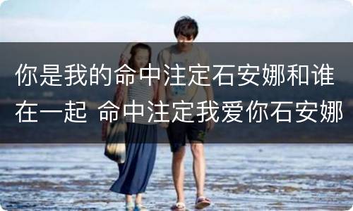 你是我的命中注定石安娜和谁在一起 命中注定我爱你石安娜的结局