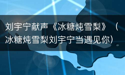 刘宇宁献声《冰糖炖雪梨》（冰糖炖雪梨刘宇宁当遇见你）