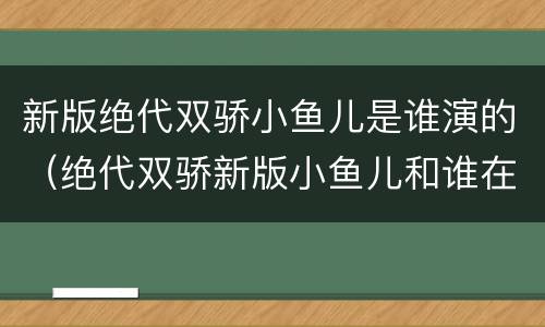 新版绝代双骄小鱼儿是谁演的（绝代双骄新版小鱼儿和谁在一起了）