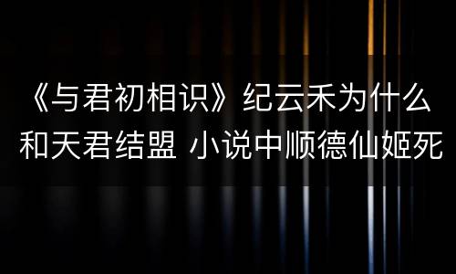 《与君初相识》纪云禾为什么和天君结盟 小说中顺德仙姬死了吗