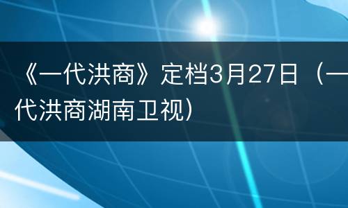 《一代洪商》定档3月27日（一代洪商湖南卫视）