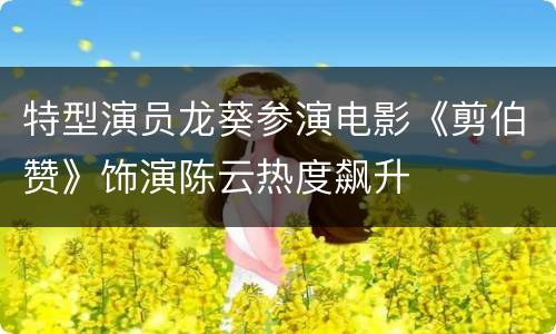 特型演员龙葵参演电影《剪伯赞》饰演陈云热度飙升