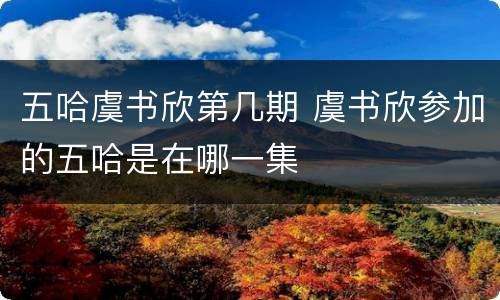 五哈虞书欣第几期 虞书欣参加的五哈是在哪一集