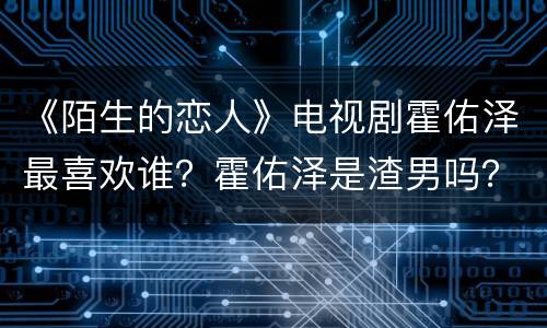 《陌生的恋人》电视剧霍佑泽最喜欢谁？霍佑泽是渣男吗？