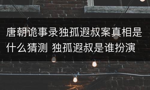 唐朝诡事录独孤遐叔案真相是什么猜测 独孤遐叔是谁扮演