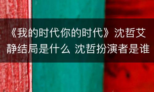 《我的时代你的时代》沈哲艾静结局是什么 沈哲扮演者是谁