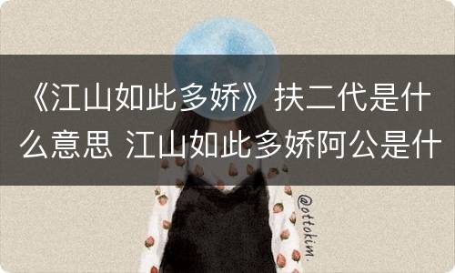 《江山如此多娇》扶二代是什么意思 江山如此多娇阿公是什么意思