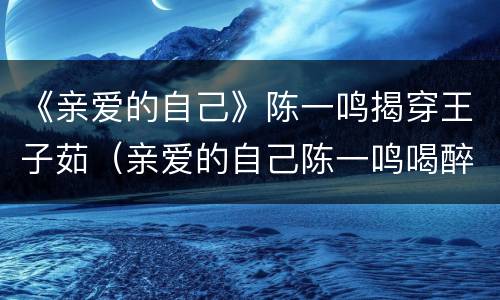 《亲爱的自己》陈一鸣揭穿王子茹（亲爱的自己陈一鸣喝醉）