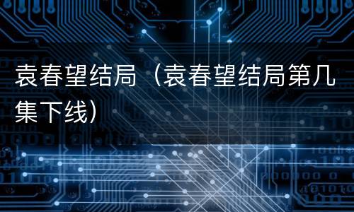 袁春望结局（袁春望结局第几集下线）