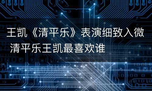 王凯《清平乐》表演细致入微 清平乐王凯最喜欢谁