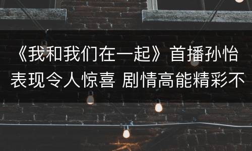 《我和我们在一起》首播孙怡表现令人惊喜 剧情高能精彩不断