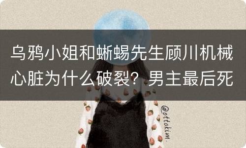 乌鸦小姐和蜥蜴先生顾川机械心脏为什么破裂？男主最后死了吗？