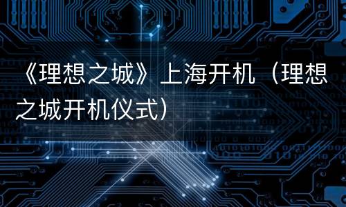 《理想之城》上海开机（理想之城开机仪式）