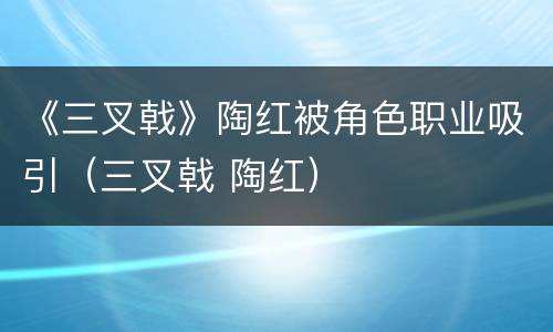 《三叉戟》陶红被角色职业吸引（三叉戟 陶红）