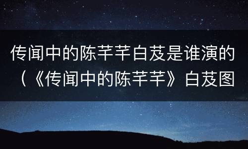 传闻中的陈芊芊白芨是谁演的（《传闻中的陈芊芊》白芨图片）