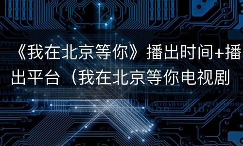 《我在北京等你》播出时间+播出平台（我在北京等你电视剧播出时间）