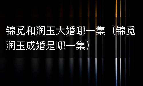 锦觅和润玉大婚哪一集（锦觅润玉成婚是哪一集）