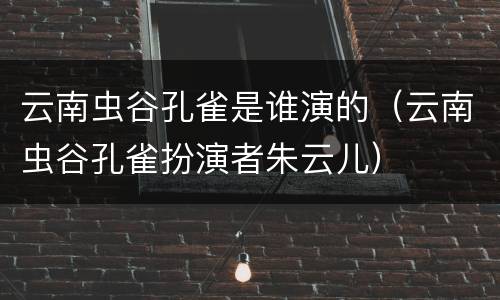 云南虫谷孔雀是谁演的（云南虫谷孔雀扮演者朱云儿）